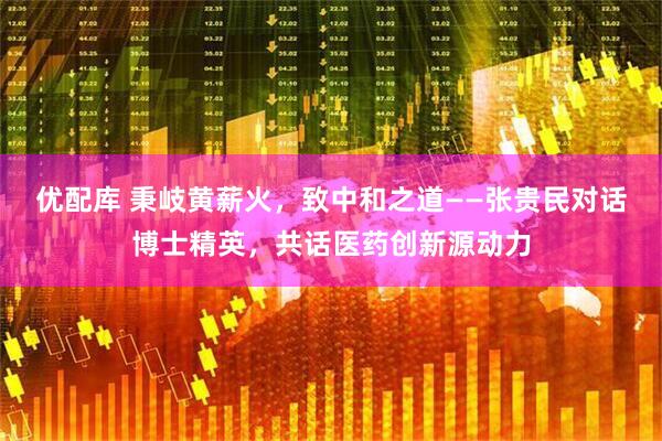 优配库 秉岐黄薪火，致中和之道——张贵民对话博士精英，共话医药创新源动力