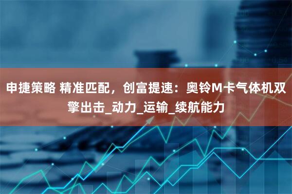 申捷策略 精准匹配，创富提速：奥铃M卡气体机双擎出击_动力_运输_续航能力