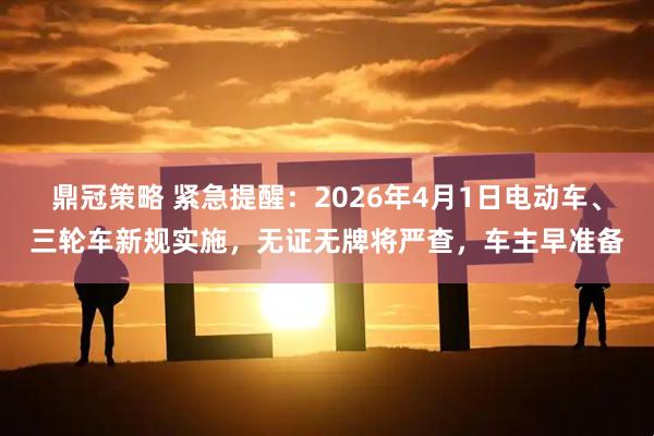 鼎冠策略 紧急提醒：2026年4月1日电动车、三轮车新规实施，无证无牌将严查，车主早准备