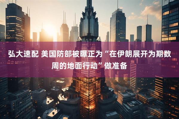 弘大速配 美国防部被曝正为“在伊朗展开为期数周的地面行动”做准备