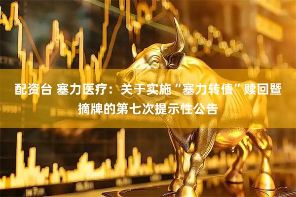 配资台 塞力医疗：关于实施“塞力转债”赎回暨摘牌的第七次提示性公告