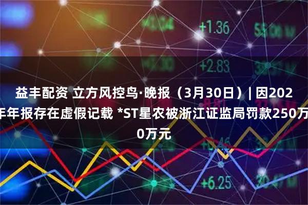 益丰配资 立方风控鸟·晚报（3月30日）| 因2023年年报存在虚假记载 *ST星农被浙江证监局罚款250万元