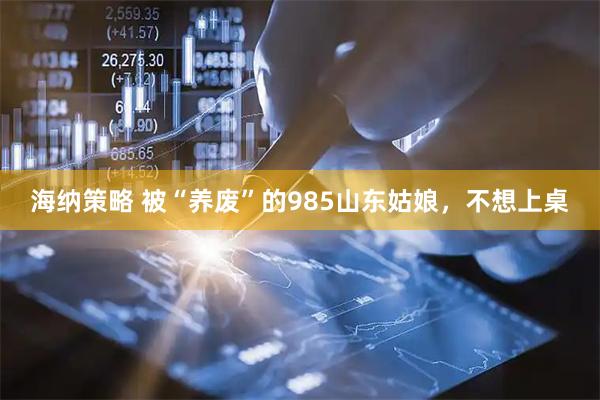 海纳策略 被“养废”的985山东姑娘，不想上桌