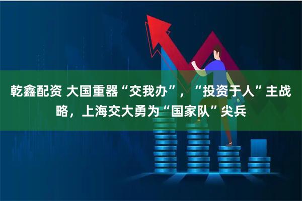 乾鑫配资 大国重器“交我办”，“投资于人”主战略，上海交大勇为“国家队”尖兵