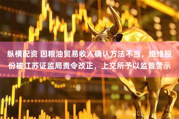 纵横配资 因粮油贸易收入确认方法不当，维维股份被江苏证监局责令改正，上交所予以监管警示