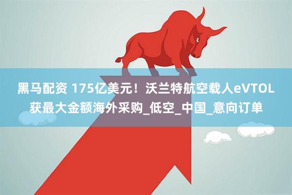 黑马配资 175亿美元！沃兰特航空载人eVTOL获最大金额海外采购_低空_中国_意向订单