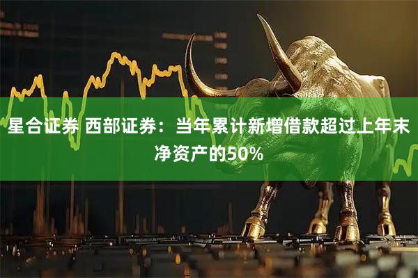 星合证券 西部证券：当年累计新增借款超过上年末净资产的50%