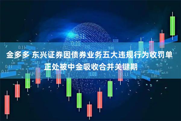 金多多 东兴证券因债券业务五大违规行为收罚单 正处被中金吸收合并关键期