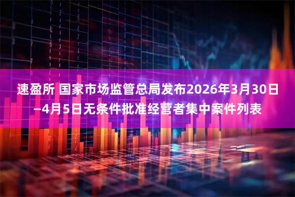 速盈所 国家市场监管总局发布2026年3月30日—4月5日无条件批准经营者集中案件列表