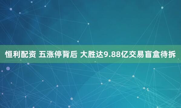 恒利配资 五涨停背后 大胜达9.88亿交易盲盒待拆