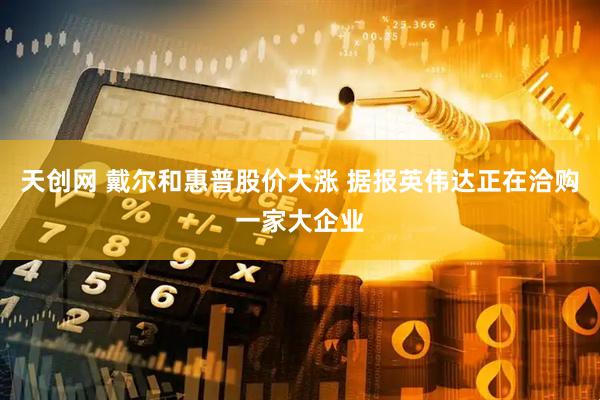 天创网 戴尔和惠普股价大涨 据报英伟达正在洽购一家大企业