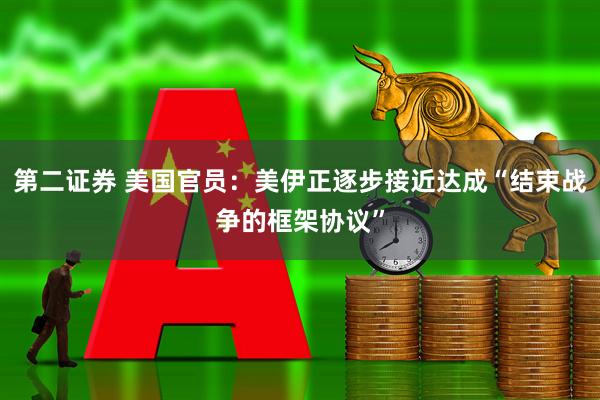 第二证券 美国官员：美伊正逐步接近达成“结束战争的框架协议”