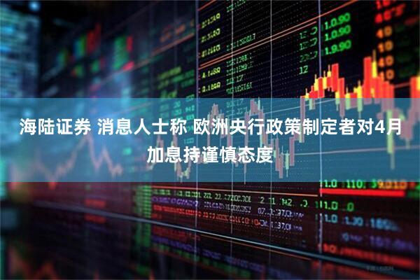 海陆证券 消息人士称 欧洲央行政策制定者对4月加息持谨慎态度